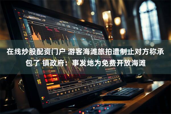 在线炒股配资门户 游客海滩旅拍遭制止对方称承包了 镇政府：事发地为免费开放海滩