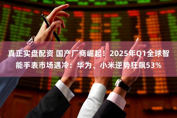 真正实盘配资 国产厂商崛起！2025年Q1全球智能手表市场遇冷：华为、小米逆势狂飙53%