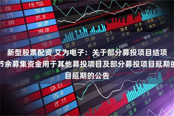 新型股票配资 艾为电子:关于部分募投项目结项并将节余募集资金用于其他募投项目及部分募投项目延期的公告