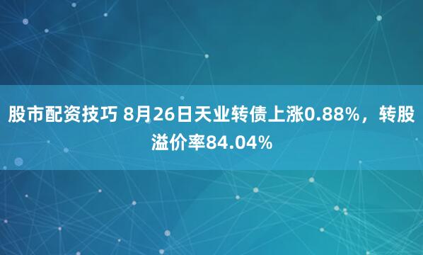 股市配资技巧 8月26日天业转债上涨0.88%，转股溢价率84.04%