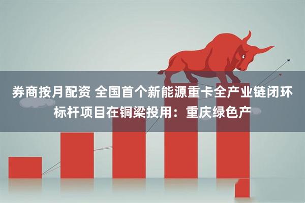 券商按月配资 全国首个新能源重卡全产业链闭环标杆项目在铜梁投用：重庆绿色产