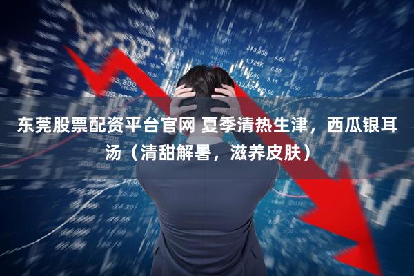 东莞股票配资平台官网 夏季清热生津，西瓜银耳汤（清甜解暑，滋养皮肤）