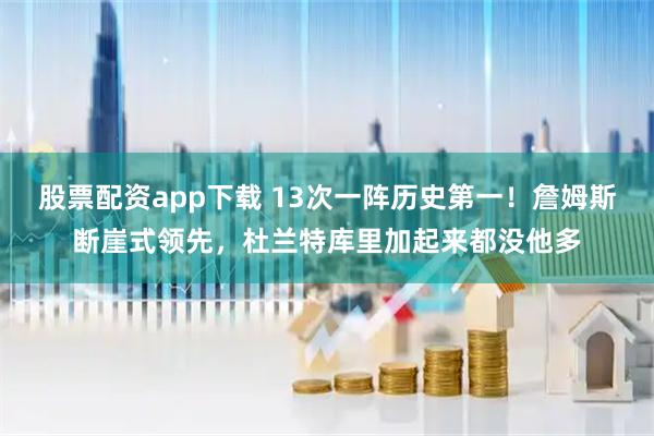 股票配资app下载 13次一阵历史第一！詹姆斯断崖式领先，杜兰特库里加起来都没他多