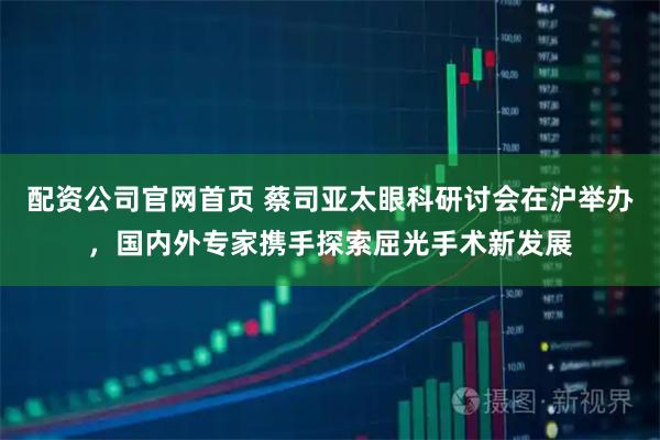 配资公司官网首页 蔡司亚太眼科研讨会在沪举办，国内外专家携手探索屈光手术新发展